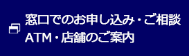 窓口でのお申し込み・ご相談 ATM・店舗のご案内