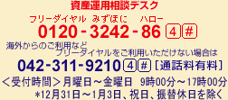 資産運用相談デスク 0120-3242-86 4# 携帯電話・PHSおよび海外からのご利用は042-311-9210 4#(通話料有料) 受付時間 月曜日~金曜日 9時00分~17時00分 *12月31日~1月3日、祝日、振替休日を除く