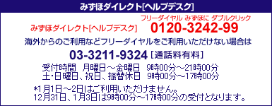 みずほダイレクトヘルプデスク 0120-3242-99
携帯電話・PHSおよび海外からのご利用は03-3211-9324[通話料有料] ＜受付時間＞月曜日～金曜日9時00分～21時00分 土･日曜日、振替休日9時00分～17時00分
*1月1日～2日はご利用いただけません。
12月31日、1月3日は9時00分～17時00分の受付となります。