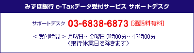 みずほ銀行&nbsp;e-Taxデータ受付サービス&nbsp;サポートデスク&nbsp;サポートデスク03-3596-3009[通話料有料]＜受付時間＞月曜日～金曜日9:00～17:00（銀行休業日を除きます）