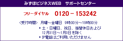 みずほビジネスWEB サポートセンター
フリーダイヤル 0120-153242
<受付時間>月曜~金曜日 9時00分~19時00分
*土・日曜日、祝日、振替休日および12月31日~1月3日を除く
*IP電話はご利用いただけません