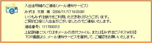 入出金明細のご連絡（メール通知サービス）みずほ太郎様（2006/11/1716：33：08）いつもみずほ銀行をご利用いただきありがとうございます。ご契約口座に入出金がございましたのでご連絡いたします。連絡番号：1117000313上記詳細については本メールの添付ファイル、または【みずほビジネスWEB】TOP画面より、メール通知サービスを選択して、ご確認をお願いします。