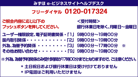 みずほe-ビジネスサイト ヘルプデスク フリーダイヤル 0120-017324 ご照会内容に応じ以下のプッシュボタンを押してください。 <受付時間>銀行休業日を除く、月曜日~金曜日 ユーザー権限設定、電子証明書関係・・・「1」9時00分~19時00分 国内取引関係・・・「2」9時00分~19時00分 外為・為替予約関係・・・「3」9時00分~17時00分* その他お問い合わせ・・・「9」9時00分~19時00分 外為・為替予約関係のみ受付時間が17時00分までとなりますので、ご注意ください。 *土日祝日および銀行休業日は受け付けておりません *IP電話はご利用いただけません