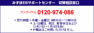みずほEBサポートセンター
フリーダイヤル0120-974-086
<受付時間>月曜日~金曜日9時00分~17時00分
*土・日曜日、祝日、振替休日および12月31日~1月3日を除く
*IP電話はご利用いただけません