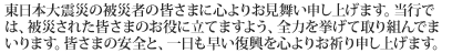 東日本大震災の被災者の皆さまに心よりお見舞い申し上げます。当行では、被災された皆さまのお役に立てますよう、全力を挙げて取り組んでまいります。皆さまの安全と、一日も早い復興を心よりお祈り申し上げます。
