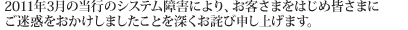 2011年3月の当行のシステム障害により、お客さまをはじめ皆さまに
ご迷惑をおかけしましたことを深くお詫び申し上げます。