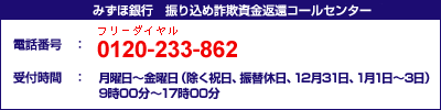 みずほ銀行 振り込め詐欺資金返還コールセンター 電話番号:0120-233-862(フリーダイヤル) 受付時間:月曜日~金曜日(除く祝日、振替休日、12月31日、1月1日~3日) 9時00分~17時00分 みずほ銀行 振り込め詐欺資金返還コールセンター 電話番号:0120-233-862(フリーダイヤル) 受付時間:月曜日~金曜日(除く祝日、振替休日、12月31日、1月1日~3日) 9時00分~17時00分