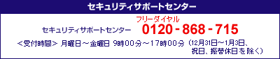 セキュリティサポートセンター&emsp;0120-868-715&emsp;＜受付時間＞月曜日～金曜日9時00分～17時00分（12月31日～1月3日、祝日、振替休日を除く）