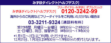 みずほダイレクトヘルプデスク 0120-3242-99
携帯電話・PHSおよび海外からのご利用は03-3211-9324[通話料有料] ＜受付時間＞月曜日～金曜日9時00分～21時00分 土･日曜日、振替休日9時00分～17時00分
*1月1日～2日はご利用いただけません。
12月31日、1月3日は9時00分～17時00分の受付となります。