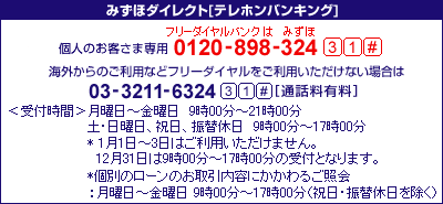 みずほダイレクト[テレホンバンキング]&nbsp;個人のお客さま専用&nbsp;0120-898-324&nbsp;31#&nbsp;携帯電話・PHSおよび海外からのご利用は03-3211-6324&nbsp;31#[通話料有料]&nbsp;<受付時間>月曜日～金曜日&nbsp;9時00分～21時00分&nbsp;土・日曜日、祝日、振替休日&nbsp;9時00分～17時00分&nbsp;*1月1日～3日はご利用にいただけません。&nbsp;12月31日は9時00分～17時00分の受付となります。*個別のローンのお取引内容にかかわるご照会：月曜日～金曜日&nbsp;9時00分～17時00分&nbsp;（祝日・振替休日を除く）