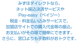 みずほダイレクトなら、ネット振込決済サービスやPay-easy(ペイジー)税金・料金払い込みサービスで、加盟店サイトでの購入代金等の振込、お支払いがその場で簡単にできます。さらに、窓口よりも手数料がおトクです。