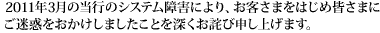 2011年3月の当行のシステム障害により、お客さまをはじめ皆さまにご迷惑をおかけしましたことを深くお詫び申し上げます。