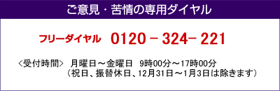 ご意見・苦情の専用ダイヤル
フリーダイヤル0120-324-221
<受付時間>月曜日～金曜日&nbsp;9時00分～17時00分
（祝日、12月31日～1月3日は除きます）