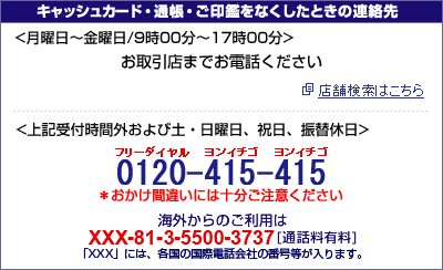 キャッシュカード・通帳・ご印鑑をなくしたときの連絡先＜月曜日から金曜日/9時00分から17時00分＞お取引店までお電話ください ＜上記受付時間外および土・日曜日、祝日、振替休日＞フリーダイヤル ヨンイチゴ ヨンイチゴ0120-415-415 海外からのご利用はXXX-81-3-5500-3737（通話料有料）「XXX」には、各国の国際電話会社の番号が入ります。