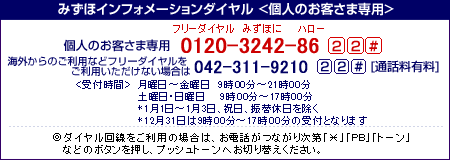 みずほインフォメーションダイヤル<個人のお客さま専用>
フリーダイヤル0120-3242-86 22#
携帯電話・PHSおよび海外からは(通話料有料)
042-311-9210 22#
<受付時間>月曜日~金曜日 9時00分~21時00分
土・日曜日 9時00分~17時00分
*1月1日~1月3日、祝日、振替休日を除く
◎ダイヤル回線をご利用の場合は、お電話がつながり次第「*」「PB」「トーン」などのボタンを押し、プッシュトーンへお切り替えください。