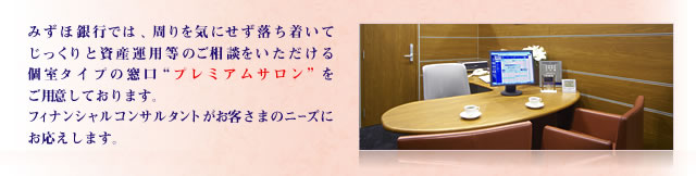 みずほ銀行では、ゆっくり・落ち着いて、周りを気にせず資産運用等のご相談をいただける個室タイプの窓口「プレミアムサロン」をご用意しております。フィナンシャルコンサルタントがお客さまのニーズにお応えします。 みずほ銀行では、ゆっくり・落ち着いて、周りを気にせず資産運用等のご相談をいただける個室タイプの窓口「プレミアムサロン」をご用意しております。フィナンシャルコンサルタントがお客さまのニーズにお応えします。