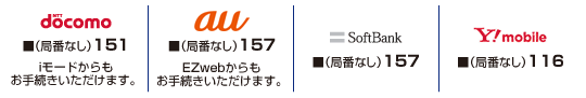 docomo（局番なし）151　iモードからもお手続きいただけます。／au（局番なし）157　ezwebからもお手続きいただけます／SoftBank（局番なし）157／WILLCOM（局番なし）116