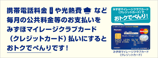 携帯電話料金や光熱費など毎月の公共料金等のお支払いをみずほマイレージクラブカード（クレジットカード）払いにするとおトクでベンリです！