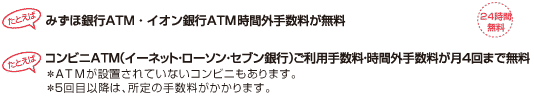 たとえばみずほ銀行のATM時間外手数料が無料　たとえばコンビニATM（イーネット・ローソン・セブン銀行）＊ご利用手数料・時間外手数料が無料（24時間無料）　＊ATMが設置されていないコンビニもあります。