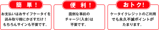 簡単！ お支払いはおサイフケータイ®を読み取り機にかざすだけ！&nbsp;もちろんサインも不要です。&nbsp;便利！&nbsp;面倒な事前チャージ（入金）は不要です。&nbsp;おトク！&nbsp;ケータイクレジットのご利用でも永久不滅ポイントがたまります。