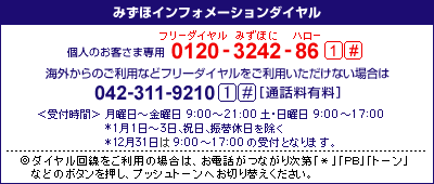 みずほインフォメーションダイヤル　個人のお客さま専用：0120-3242-86（フリーダイヤル みずほにハロー）　41#、携帯電話・PHSおよび海外からのご利用は　042-311-9210　41#[通話料有料]、＜受付時間＞月曜日～金曜日　9時00分～21時00分、土・日曜日　9時00分～17時00分、*1月1日～3日、祝日、振替休日を除く *12月31日は9時00分～17時00分の受付となります。／◎ダイヤル回線をご利用の場合は、お電話がつながり次第「＊」「PB」「トーン」などのボタンを押し、プッシュトーンへお切り替えください。