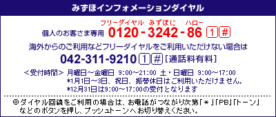 みずほインフォメーションダイヤル　個人のお客さま専用：0120-3242-86（フリーダイヤル みずほにハロー）　41#、携帯電話・PHSおよび海外からのご利用は　042-311-9210　41#[通話料有料]、＜受付時間＞月曜日～金曜日　9：00～21：00、土・日曜日　9：00～17：00、*1月1日～3日、祝日、振替休日はご利用いただけません。*12月31日は9:00～17:00の受付となります／◎ダイヤル回線をご利用の場合は、お電話がつながり次第「＊」「PB」「トーン」などのボタンを押し、プッシュトーンへお切り替えください。