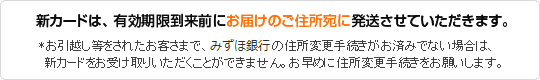 新カードは、有効期限到来前にお届けのご住所宛に発送させていただきます。
*お引越し等をされたお客さまで、当行の住所変更手続きがお済みでない場合は、新カードをお受け取りいただくことができません。お早めに住所変更手続きをお願いします。