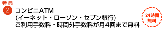 特典2 コンビニATM(イーネット・ローソン・セブン銀行)ご利用手数料・時間外手数料も無料