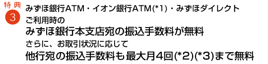 特典3 みずほ銀行ATM・コンビニATM(イーネット・ローソン)・みずほダイレクトご利用時のみずほ銀行本支店宛の振込手数料が無料 他行宛の振込手数料も105円割引