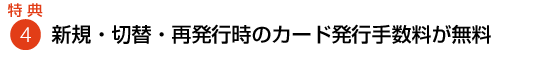 特典4 新規・切替・再発行時のカード発行手数料が無料