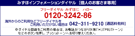 みずほインフォメーションダイヤル&nbsp;個人のお客さま専用&nbsp;0120-3242-86&nbsp;携帯電話・PHSおよび海外からのご利用は&nbsp;042-311-9210&nbsp;［通話料有料］&nbsp;ダイヤル回線をご利用の場合は、お電話がつながり次第「*」「PB」「トーン」などのボタンを押し、プッシュトーンへお切り替えください。
