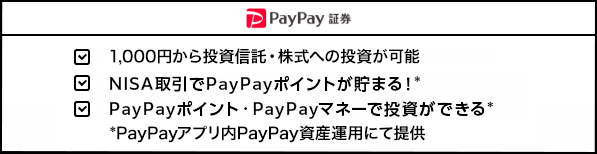 PayPay証券 1,000円から投資信託・株式への投資が可能  NISA取引でPayPayポイントが貯まる！* PayPayポイント・PayPayマネーで投資ができる* *PayPayアプリ内PayPay資産運用にて提供