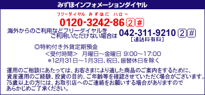 みずほインフォメーションダイヤル&nbsp;0120-3242-86&nbsp;2#&nbsp;携帯電話・PHSおよび海外からのご利用は042-311-9210[通話料有料]&nbsp;2#&nbsp;特約付き外貨定期預金&nbsp;＜受付時間＞月曜日～金曜日&nbsp;9時00分～17時00分&nbsp;*12月31日～1月3日、祝日、振替休日を除く