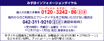 みずほインフォメーションダイヤル 個人のお客さま専用&nbsp;0120-3242-86&nbsp;3#&nbsp;携帯電話・PHSおよび海外からのご利用は042-311-9210&nbsp;3#&nbsp;[通話料有料]
＜受付時間＞月曜日～金曜日9時00分～17時00分
*12月31日～1月3日、祝日、振替休日を除く