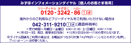 みずほインフォメーションダイヤル 個人のお客さま専用
フリーダイヤル0120-3242-86&nbsp;1#
携帯電話・PHSおよび海外からは042-311-9210&nbsp;1# [通話料有料]
<受付時間>月曜日～金曜日&nbsp;9時00分～21時00分&nbsp;土・日曜日&nbsp;9時00分～17時00分
*1月1日～3日、祝日、振替休日を除く
12月31日は9時00分～17時00分の受付となります。
*ダイヤル回線をご利用の場合は、お電話がつながり次第「*」「PB」「トーン」などのボタンを押し、プッシュトーンへお切替ください。