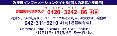 みずほインフォメーションダイヤル[個人お客さま専用]
資産運用相談デスク&nbsp;フリーダイヤル&nbsp;0120-3242-86&nbsp;4#
携帯電話・PHSおよび海外からのご利用は
042-311-9210&nbsp;4#[通話料有料]
＜受付時間＞月曜日～金曜日&nbsp;9時00分～17時00分
*12月31日～1月3日、祝日、振替休日を除く