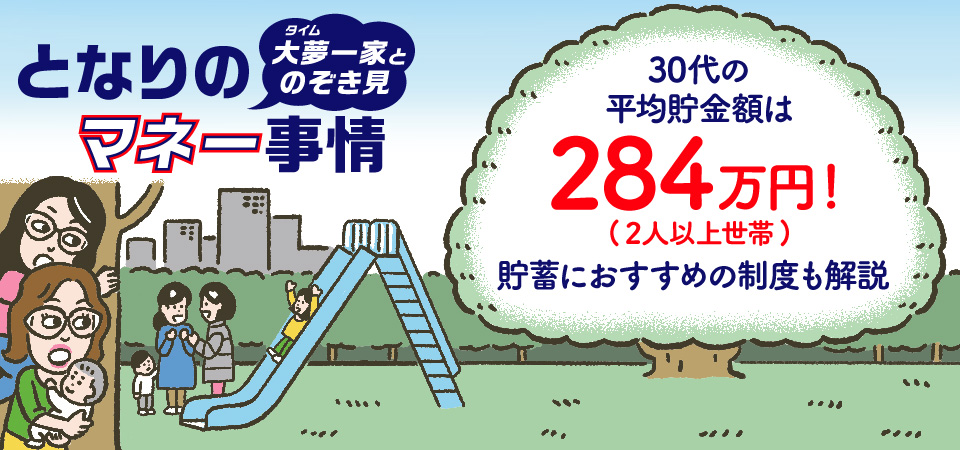 となりのマネー事情！大夢一家とのぞき見。30代の平均貯金額は単身/独身世帯で247万円、2人以上世帯で284万円！貯蓄におすすめの制度も解説