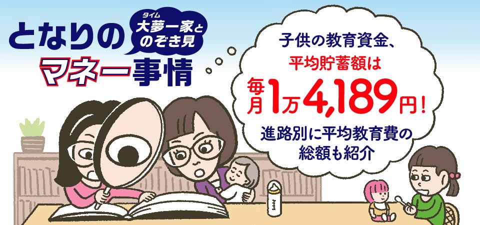 となりのマネー事情！大夢一家とのぞき見。子供の教育資金、平均貯蓄額は毎月1万4,189円！進路別に平均教育費の総額も紹介。進路別教育費、教育費総額なども解説