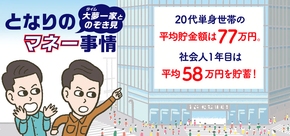 となりのマネー事情！大夢一家とのぞき見。20代単身世帯の平均貯金額は77万円。社会人1年目は平均58万円を貯畜！社会人1年目で100万円以上を貯畜しているのは約3割など詳しく解説