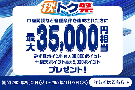 秋トク祭 口座開設など各種条件を達成された方に 最大35,000円相当プレゼント! みずほポイント最大30,000ポイント+楽天ポイント最大5,000ポイント 期間:2025年9月30日 火曜日~2025年11月27日 木曜日