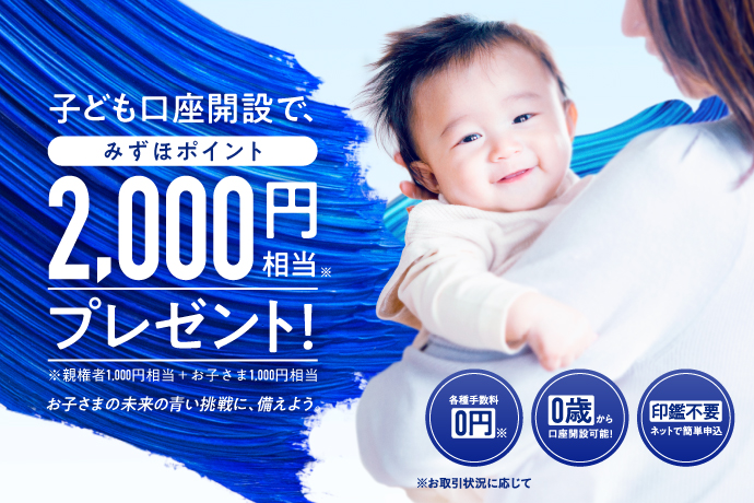 子ども口座開設で、みずほポイント2,000円相当*プレゼント！*親権者1,000円相当＋お子さま1,000円相当 この子の未来の青い挑戦に、備えよう。 各種手数料0円* *お取引状況に応じて 0歳から口座開設可能！ 印鑑不要 ネットで簡単申込