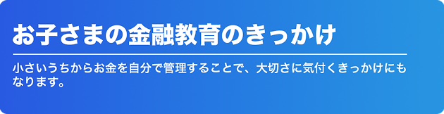 お子さまの金融教育のきっかけ 小さいうちからお金を自分で管理することで、大切さに気付くきっかけにもなります。