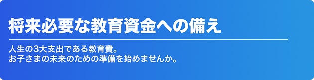 将来必要な教育資金への備え 人生の3大支出である教育費。 お子さまの未来のための準備を始めませんか。