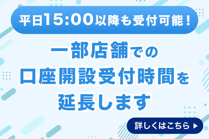 平日15時00分以降も受付可能！ 一部店舗での口座開設受付時間を延長します 詳しくはこちら