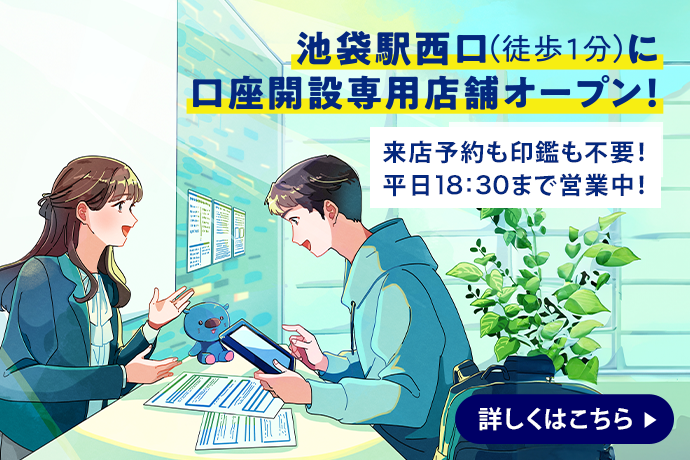 池袋駅西口（徒歩1分）に口座開設専用店舗オープン！ 来店予約も印鑑も不要！平日18時30分まで営業中！ 詳しくはこちら