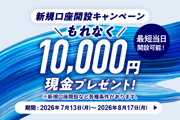 新規口座開設キャンペーン もれなく10,000円現金プレゼント! 最短当日開設可能! ※新規口座開設など各種条件があります。 期間 2026年7月13日 月曜日~2026年8月17日 月曜日