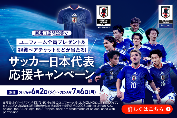 新規口座開設等でユニフォーム全員プレゼント&観戦ペアチケットなどが当たる！サッカー日本代表応援キャンペーン 期間2026年6月2日 火曜日～2026年7月6日 月曜日 *写真はイメージです。今回プレゼント対象のユニフォーム袖にはMIZUHOロゴが印刷されています。©JFA 2026年3月国際親善試合招集選手＋契約選手©2026 adidas Japan K.K. adidas, the 3-Bar logo, the 3-Stripes mark are trademarks of adidas, used with permission.