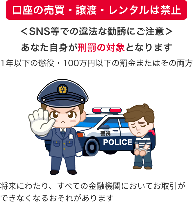 ＜SNS等での違法な勧誘にご注意＞あなた自身が刑罰の対象となります 1年以下の懲役・100万円以下の罰金またはその両方 将来にわたり、すべての金融機関においてお取引ができなくなるおそれがあります