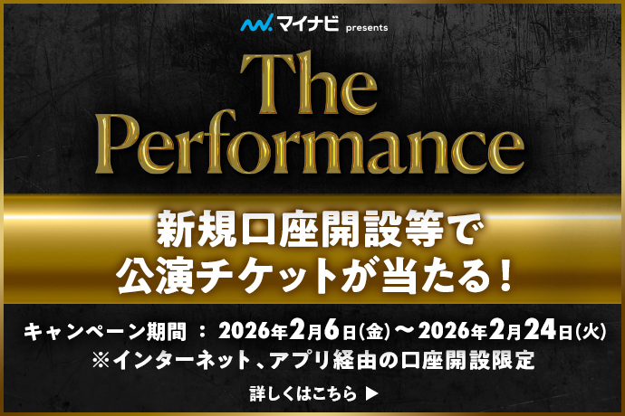 マイナビpresents The Performance 新規口座開設等で公演チケットが当たる! キャンペーン期間：2026年2月6日 金曜日～2026年2月24日 火曜日 ※インターネット、アプリ経由の口座開設限定 詳しくはこちら