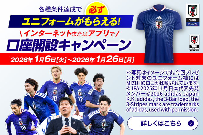 各種条件達成で必ずユニフォームがもらえる! インターネットまたはアプリで口座開設キャンペーン 期間：2026年1月6日 火曜日～2026年1月26日 月曜日 ※写真はイメージです。今回プレゼント対象のユニフォーム袖にはMIZUHOロゴが印刷されています。&copy;JFA 2025年11月日本代表先発メンバー&copy;2026 adidas Japan K.K. adidas, the 3-Bar logo, the3-Stripes mark are trademarksof adidas, used with permission. 詳しくはこちら